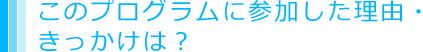 このプログラムに参加した理由・きっかけは？