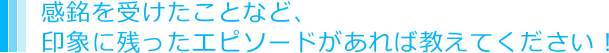 感銘を受けたことなど、印象に残ったエピソードがあれば教えてください！