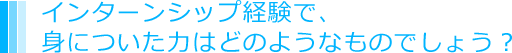 インターンシップ経験で、身についた力はどのようなものでしょう？