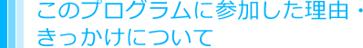 このプログラムに参加した理由・きっかけについて
