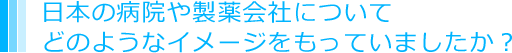 日本の病院や製薬会社についてどのようなイメージをもっていましたか？