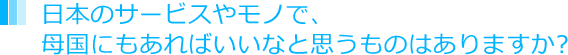 日本のサービスやモノで、母国にもあればいいなと思うものはありますか